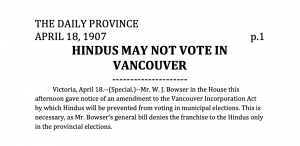 THE DAILY PROVINCE APRIL 18, 1907 p.1 HINDUS MAY NOT VOTE IN VANCOUVER --------------------- Victoria, April 18.--(Special.)--Mr. W. J. Bowser in the House this afternoon gave notice of an amendment to the Vancouver Incorporation Act by which Hindus will be prevented from voting in municipal elections. This is necessary, as Mr. Bowser’s general bill denies the franchise to the Hindus only in the provincial elections.
